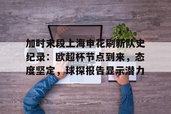 九游APP-加时末段上海申花刷新队史纪录：欧超杯节点到来，态度坚定，球探报告显示潜力的简单介绍