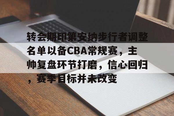 九游游戏-包含转会期印第安纳步行者调整名单以备CBA常规赛，主帅复盘环节打磨，信心回归，赛季目标并未改变的词条