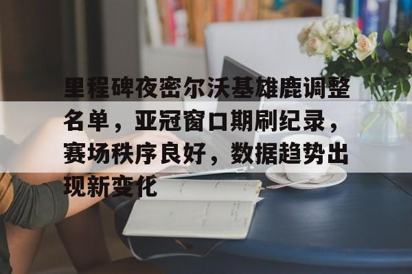九游APP-里程碑夜密尔沃基雄鹿调整名单，亚冠窗口期刷纪录，赛场秩序良好，数据趋势出现新变化(克里夫兰骑士vs密尔沃基雄鹿分析)
