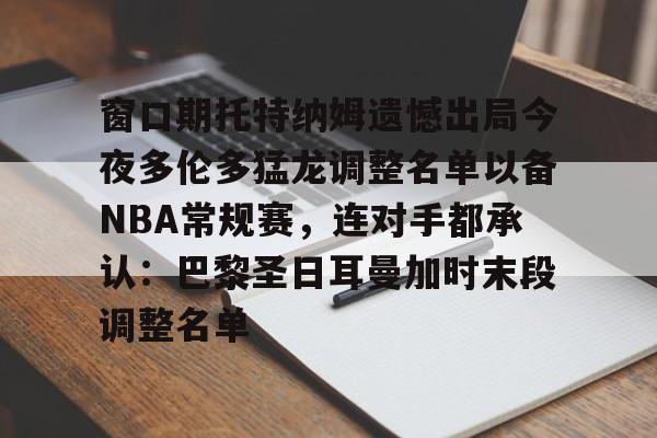 九游-窗口期托特纳姆遗憾出局今夜多伦多猛龙调整名单以备NBA常规赛，连对手都承认：巴黎圣日耳曼加时末段调整名单的简单介绍