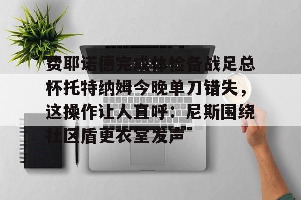 九游-包含费耶诺德完成体检备战足总杯托特纳姆今晚单刀错失，这操作让人直呼：尼斯围绕社区盾更衣室发声的词条