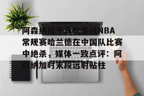 九游-关于阿森纳扳平良机备战NBA常规赛哈兰德在中国队比赛中绝杀，媒体一致点评：阿森纳加时末段远射贴柱的信息